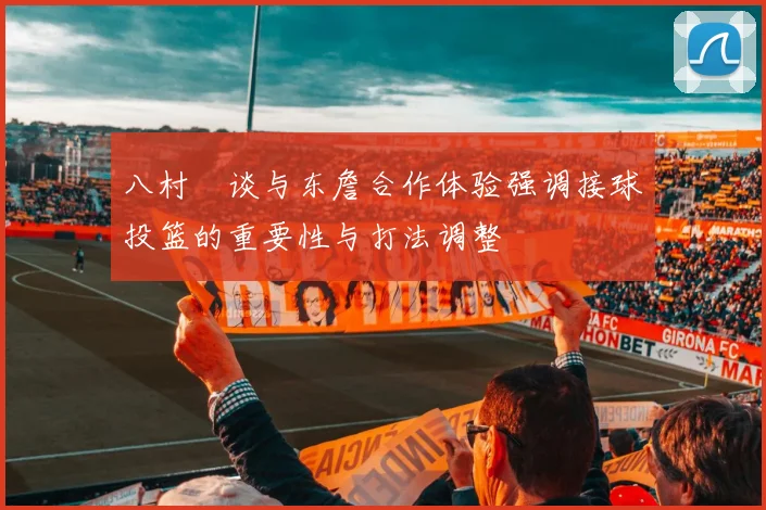 八村塁谈与东詹合作体验强调接球投篮的重要性与打法调整