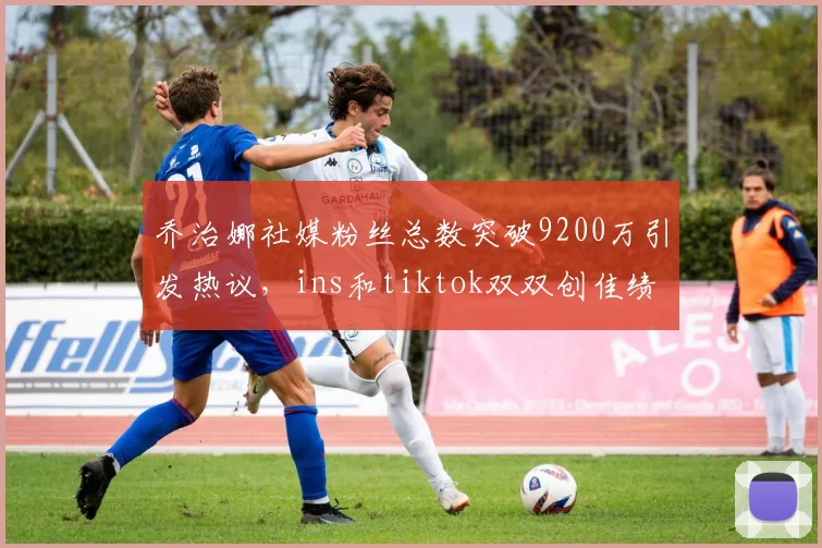 乔治娜社媒粉丝总数突破9200万引发热议，ins和tiktok双双创佳绩
