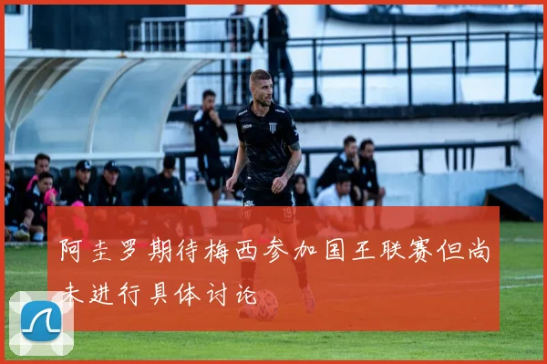 阿圭罗期待梅西参加国王联赛但尚未进行具体讨论