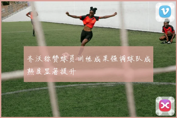 齐沃称赞球员训练成果强调球队成熟度显著提升