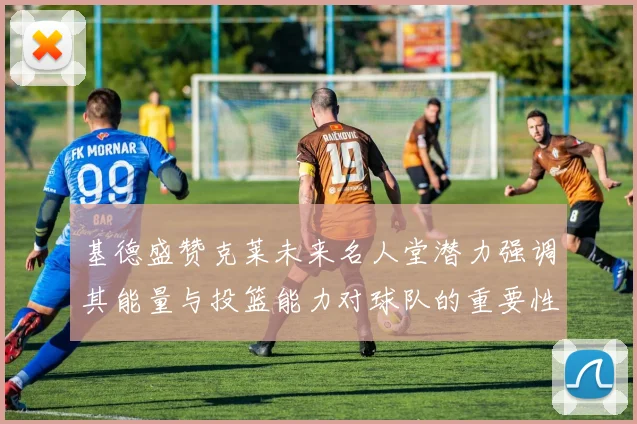 基德盛赞克莱未来名人堂潜力强调其能量与投篮能力对球队的重要性