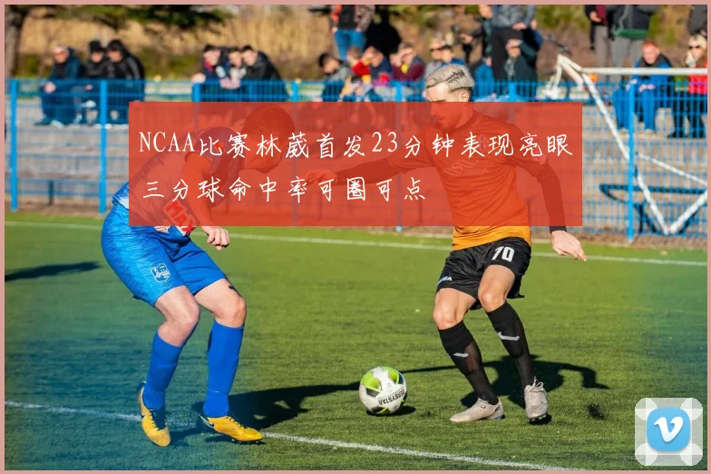 NCAA比赛林葳首发23分钟表现亮眼三分球命中率可圈可点