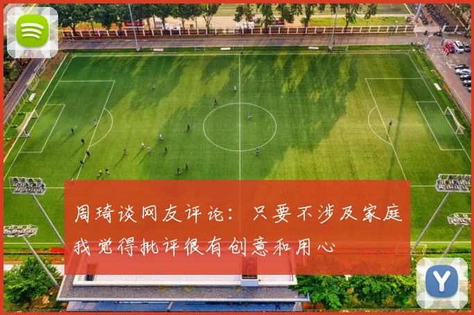 周琦谈网友评论：只要不涉及家庭我觉得批评很有创意和用心