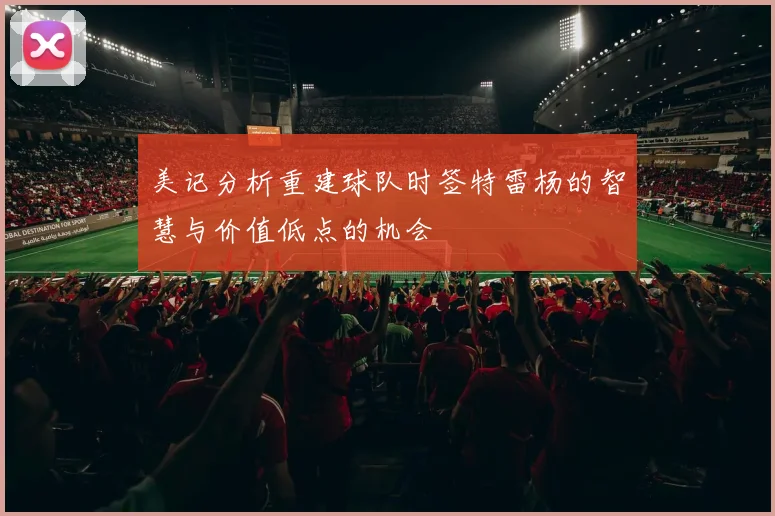 美记分析重建球队时签特雷杨的智慧与价值低点的机会