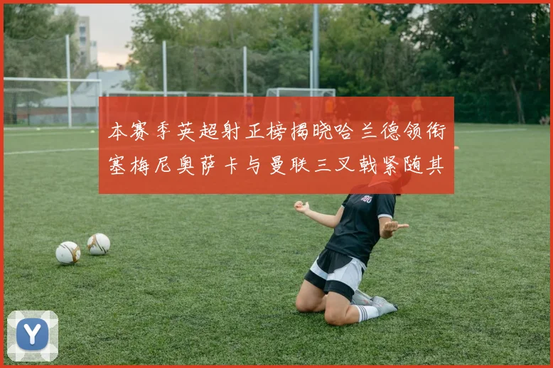 本赛季英超射正榜揭晓哈兰德领衔塞梅尼奥萨卡与曼联三叉戟紧随其后
